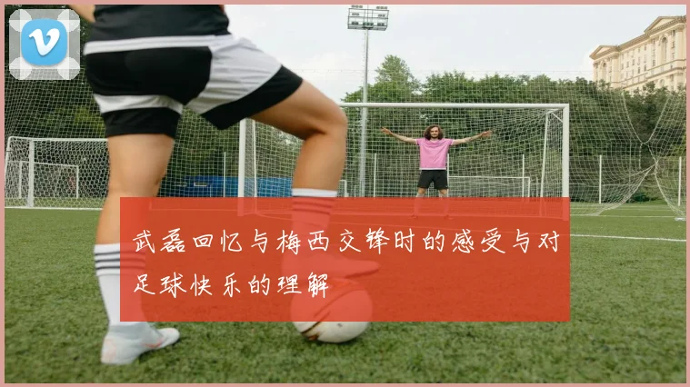 武磊回忆与梅西交锋时的感受与对足球快乐的理解