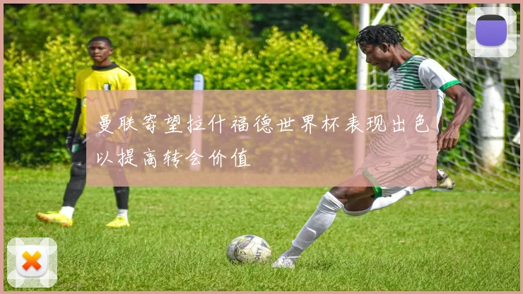 曼联寄望拉什福德世界杯表现出色以提高转会价值