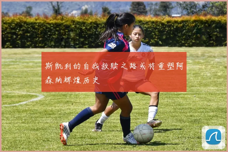 斯凯利的自我救赎之路或将重塑阿森纳辉煌历史