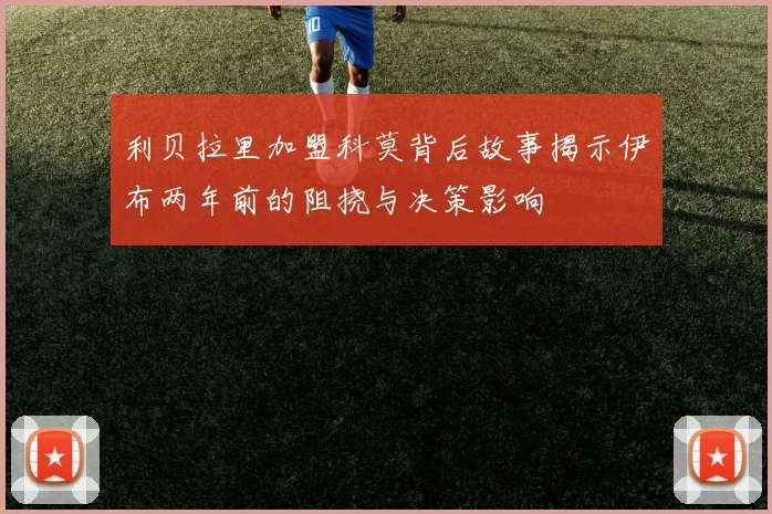 利贝拉里加盟科莫背后故事揭示伊布两年前的阻挠与决策影响