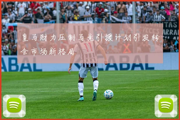 皇马财力压制马竞引援计划引发转会市场新格局