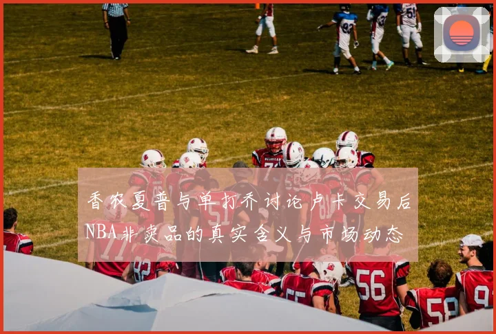 香农夏普与单打乔讨论卢卡交易后NBA非卖品的真实含义与市场动态