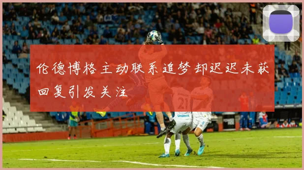伦德博格主动联系追梦却迟迟未获回复引发关注