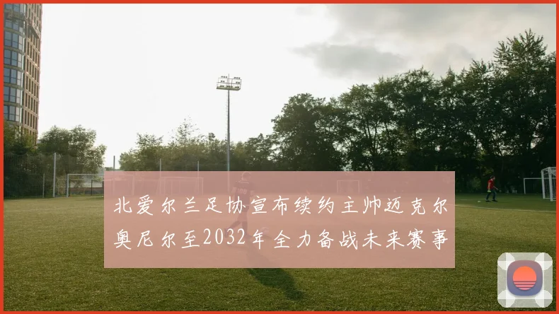 北爱尔兰足协宣布续约主帅迈克尔奥尼尔至2032年全力备战未来赛事