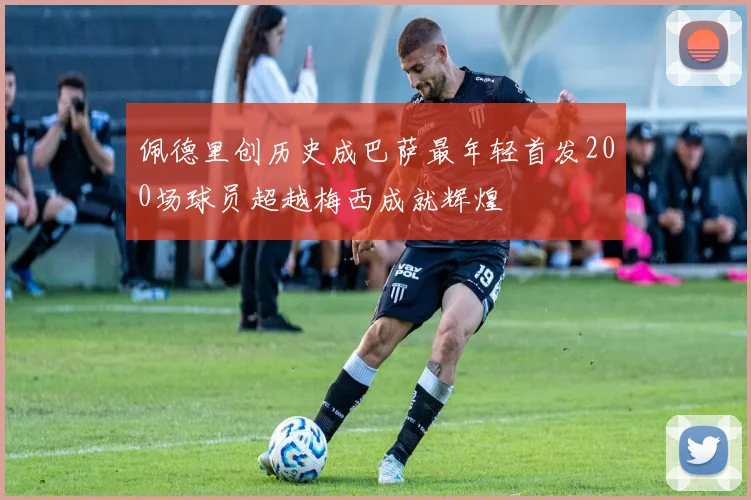 佩德里创历史成巴萨最年轻首发200场球员超越梅西成就辉煌