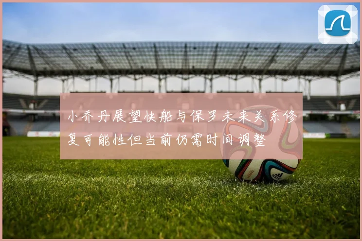 小乔丹展望快船与保罗未来关系修复可能性但当前仍需时间调整