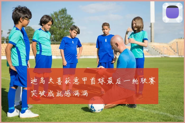 迪乌夫喜获意甲首球最后一轮联赛突破成就感满满