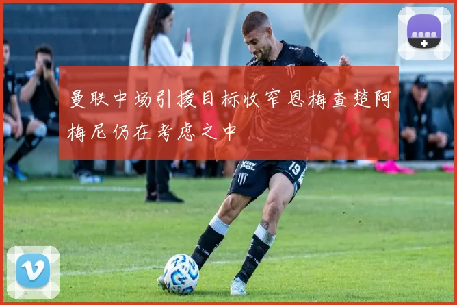 曼联中场引援目标收窄恩梅查楚阿梅尼仍在考虑之中