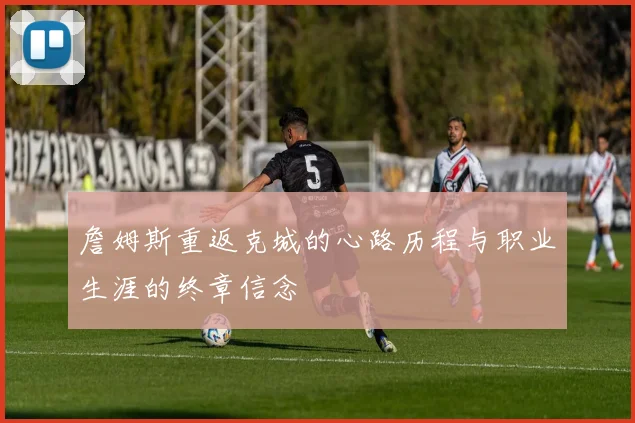 詹姆斯重返克城的心路历程与职业生涯的终章信念