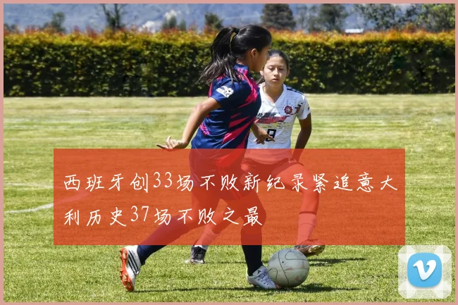西班牙创33场不败新纪录紧追意大利历史37场不败之最