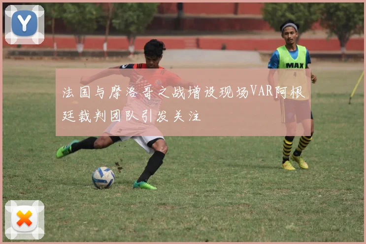 法国与摩洛哥之战增设现场VAR阿根廷裁判团队引发关注