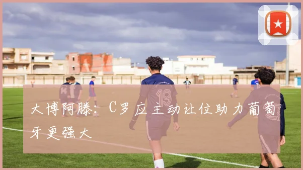 大博阿滕：C罗应主动让位助力葡萄牙更强大