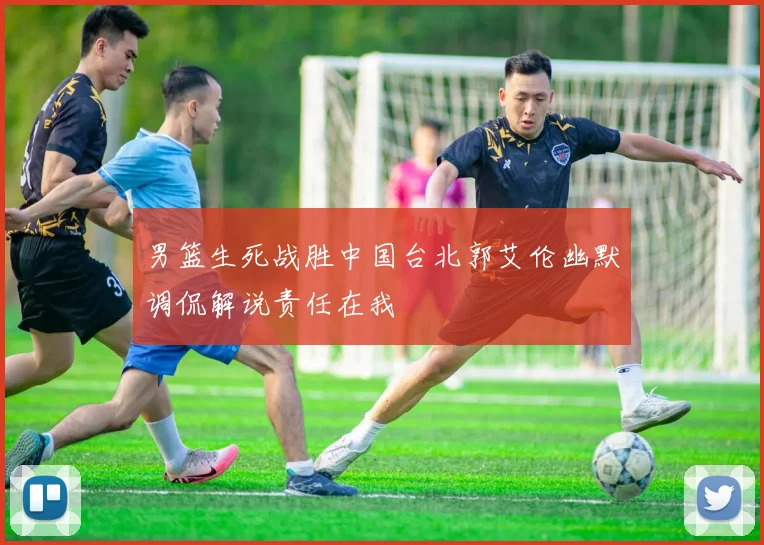 男篮生死战胜中国台北郭艾伦幽默调侃解说责任在我