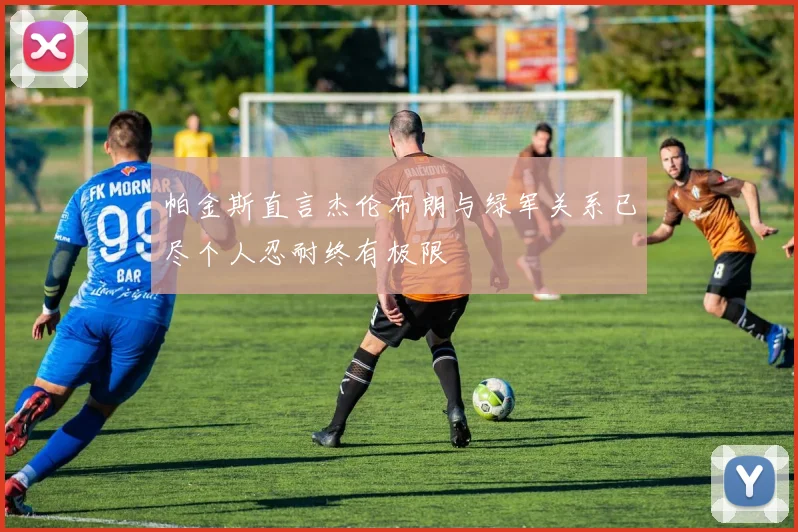 帕金斯直言杰伦布朗与绿军关系已尽个人忍耐终有极限
