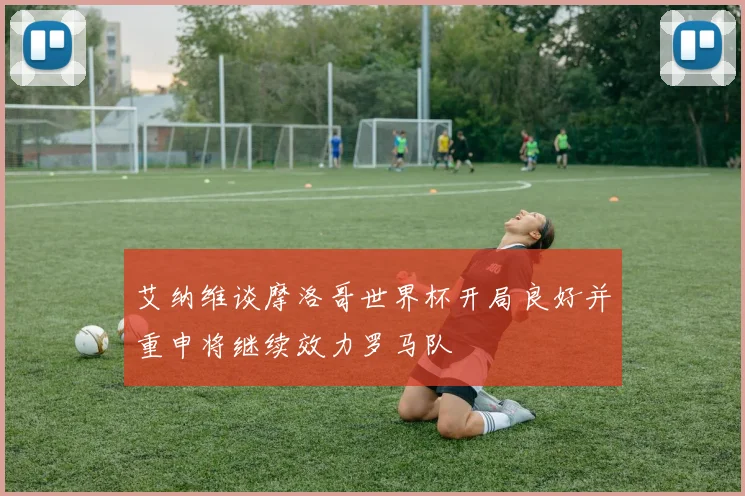 艾纳维谈摩洛哥世界杯开局良好并重申将继续效力罗马队