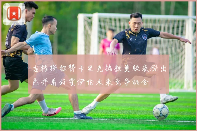 吉格斯称赞卡里克执教曼联表现出色并看好霍伊伦未来竞争机会