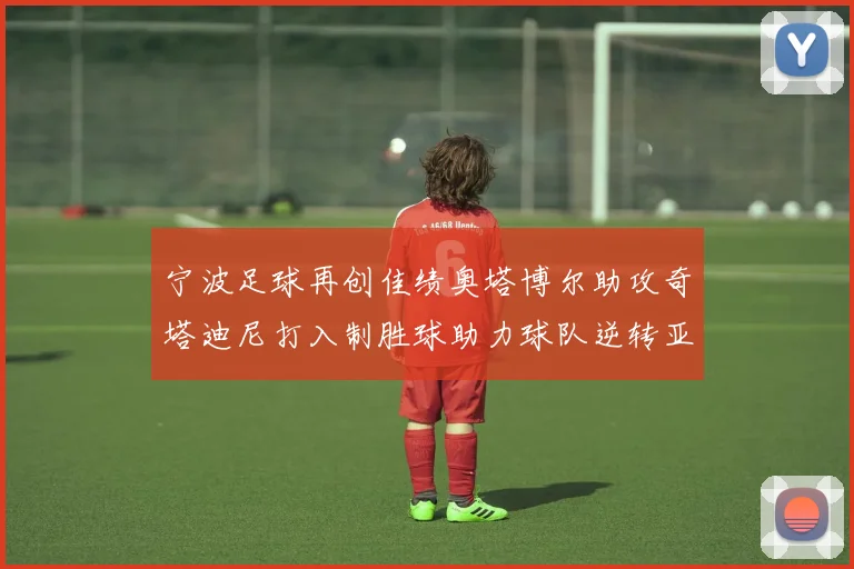 宁波足球再创佳绩奥塔博尔助攻奇塔迪尼打入制胜球助力球队逆转亚泰