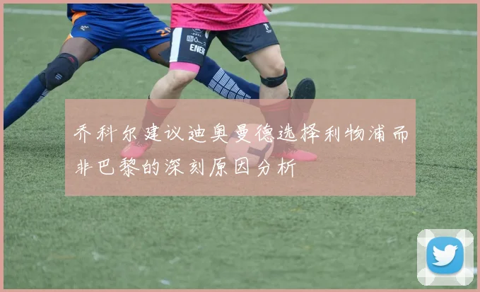乔科尔建议迪奥曼德选择利物浦而非巴黎的深刻原因分析