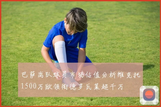 巴萨离队球员市场估值分析维克托1500万欧领衔德罗瓦莱超千万