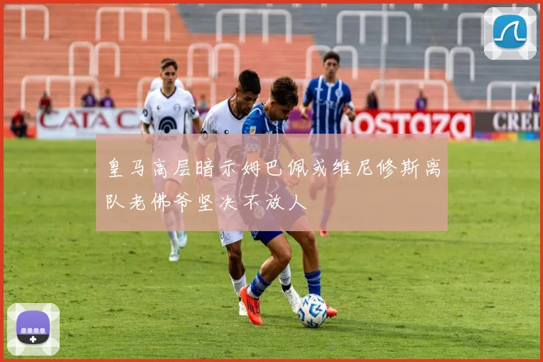 皇马高层暗示姆巴佩或维尼修斯离队老佛爷坚决不放人