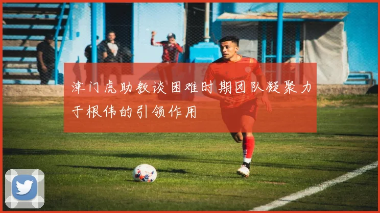 津门虎助教谈困难时期团队凝聚力于根伟的引领作用