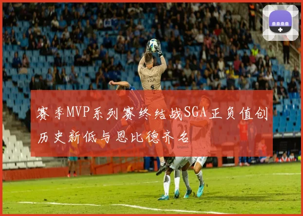 赛季MVP系列赛终结战SGA正负值创历史新低与恩比德齐名