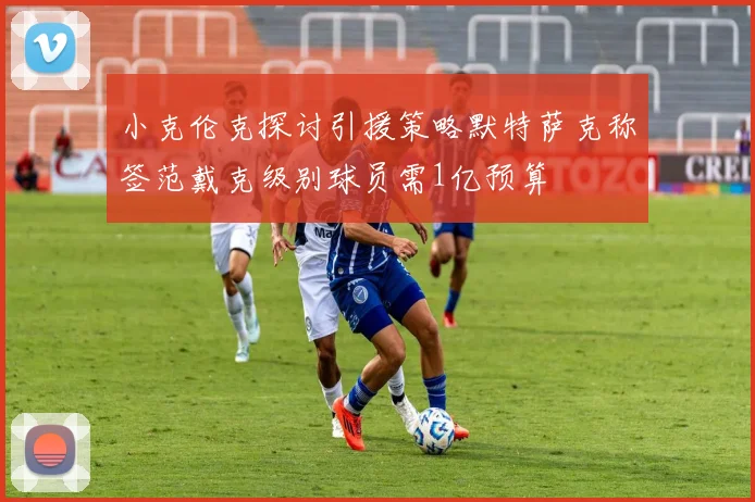 小克伦克探讨引援策略默特萨克称签范戴克级别球员需1亿预算