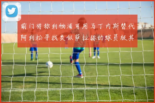 前门将称利物浦可用马丁内斯替代阿利松寻找类似萨拉赫的球员极其困难