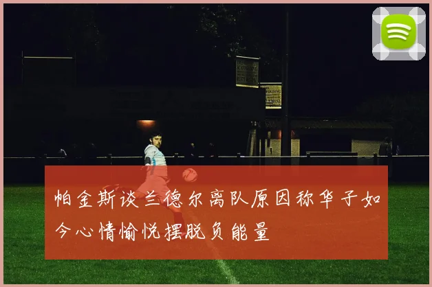 帕金斯谈兰德尔离队原因称华子如今心情愉悦摆脱负能量